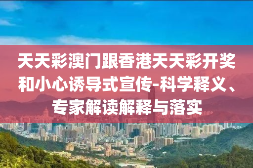 天天彩澳門跟香港天天彩開獎(jiǎng)和小心誘導(dǎo)式宣傳-科學(xué)釋義、專家解讀解釋與落實(shí)
