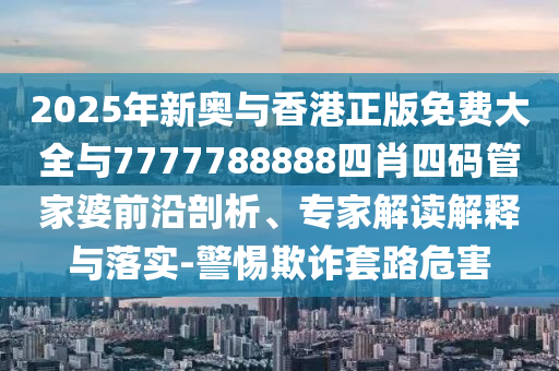 2025年新奧與香港正版免費大全與7777788888四肖四碼管家婆前沿剖析、專家解讀解釋與落實-警惕欺詐套路危害