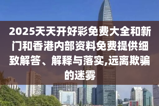 2025天天開好彩免費大全和新門和香港內(nèi)部資料免費提供細(xì)致解答、解釋與落實,遠(yuǎn)離欺騙的迷霧