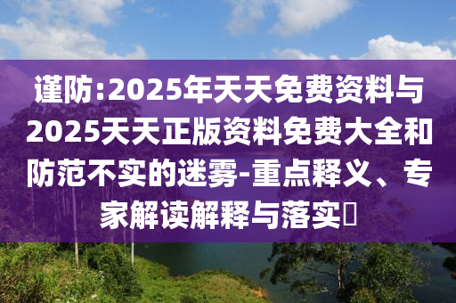 謹防:2025年天天免費資料與2025天天正版資料免費大全和防范不實的迷霧-重點釋義、專家解讀解釋與落實?