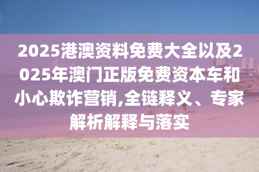2025港澳資料免費大全以及2025年澳門正版免費資本車和小心欺詐營銷,全鏈釋義、專家解析解釋與落實