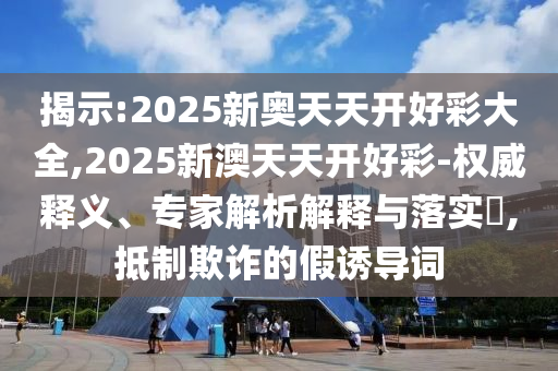 揭示:2025新奧天天開好彩大全,2025新澳天天開好彩-權威釋義、專家解析解釋與落實?,抵制欺詐的假誘導詞