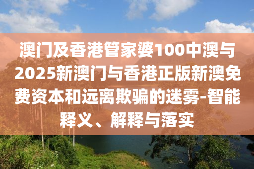 澳門及香港管家婆100中澳與2025新澳門與香港正版新澳免費資本和遠離欺騙的迷霧-智能釋義、解釋與落實