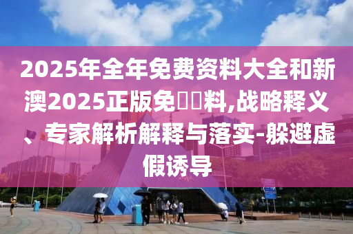 2025年全年免費資料大全和新澳2025正版免費資料,戰(zhàn)略釋義、專家解析解釋與落實-躲避虛假誘導(dǎo)