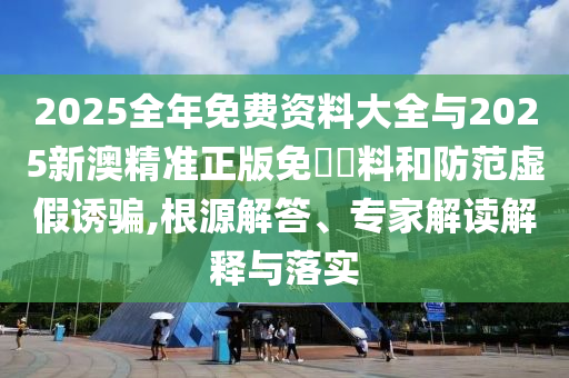 2025全年免費(fèi)資料大全與2025新澳精準(zhǔn)正版免費(fèi)資料和防范虛假誘騙,根源解答、專家解讀解釋與落實(shí)