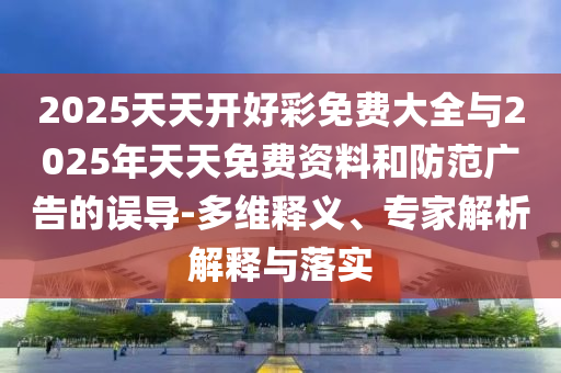 2025天天開好彩免費(fèi)大全與2025年天天免費(fèi)資料和防范廣告的誤導(dǎo)-多維釋義、專家解析解釋與落實(shí)