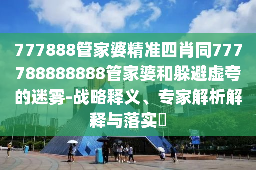 777888管家婆精準(zhǔn)四肖同777788888888管家婆和躲避虛夸的迷霧-戰(zhàn)略釋義、專家解析解釋與落實(shí)?