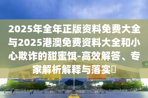 2025年全年正版資料免費(fèi)大全與2025港澳免費(fèi)資料大全和小心欺詐的甜蜜餌-高效解答、專家解析解釋與落實(shí)?