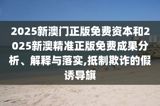2025新澳門正版免費(fèi)資本和2025新澳精準(zhǔn)正版免費(fèi)成果分析、解釋與落實(shí),抵制欺詐的假誘導(dǎo)旗