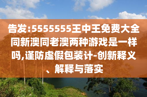 告發(fā):5555555王中王免費大全同新澳同老澳兩種游戲是一樣嗎,謹(jǐn)防虛假包裝計-創(chuàng)新釋義、解釋與落實