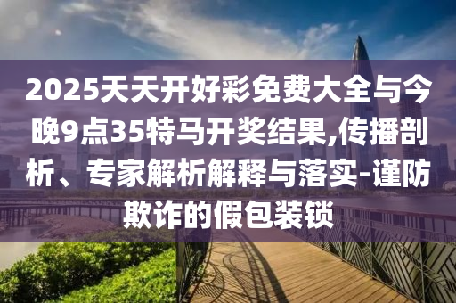 2025天天開好彩免費(fèi)大全與今晚9點(diǎn)35特馬開獎(jiǎng)結(jié)果,傳播剖析、專家解析解釋與落實(shí)-謹(jǐn)防欺詐的假包裝鎖