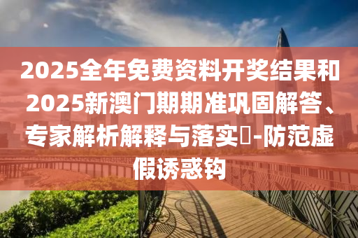 2025全年免費(fèi)資料開獎(jiǎng)結(jié)果和2025新澳門期期準(zhǔn)鞏固解答、專家解析解釋與落實(shí)?-防范虛假誘惑鉤