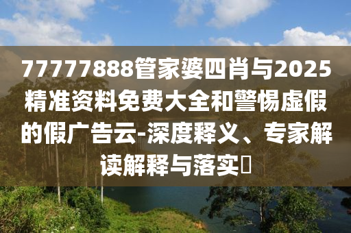 77777888管家婆四肖與2025精準(zhǔn)資料免費大全和警惕虛假的假廣告云-深度釋義、專家解讀解釋與落實?