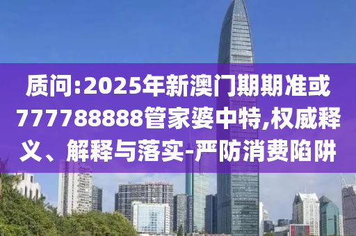 質(zhì)問:2025年新澳門期期準(zhǔn)或777788888管家婆中特,權(quán)威釋義、解釋與落實-嚴(yán)防消費陷阱