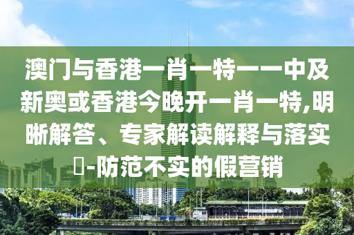 澳門與香港一肖一特一一中及新奧或香港今晚開一肖一特,明晰解答、專家解讀解釋與落實?-防范不實的假營銷