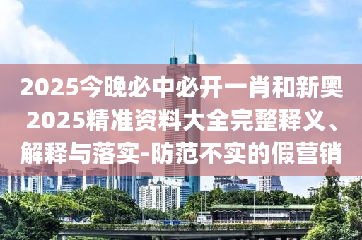 2025今晚必中必開一肖和新奧2025精準(zhǔn)資料大全完整釋義、解釋與落實-防范不實的假營銷
