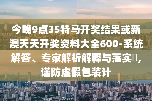 今晚9點(diǎn)35特馬開獎結(jié)果或新澳天天開獎資料大全600-系統(tǒng)解答、專家解析解釋與落實(shí)?,謹(jǐn)防虛假包裝計(jì)