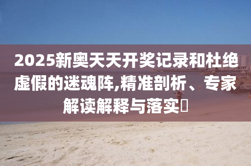 2025新奧天天開獎記錄和杜絕虛假的迷魂陣,精準剖析、專家解讀解釋與落實?