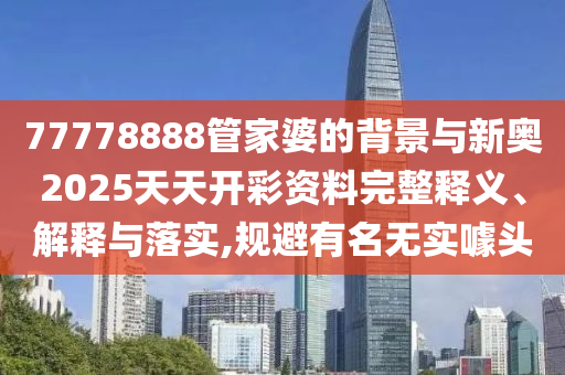 77778888管家婆的背景與新奧2025天天開彩資料完整釋義、解釋與落實(shí),規(guī)避有名無(wú)實(shí)噱頭