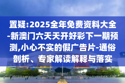 置疑:2025全年免費資料大全-新澳門六天天開好彩下一期預(yù)測,小心不實的假廣告片-通俗剖析、專家解讀解釋與落實