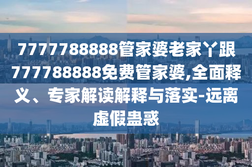 7777788888管家婆老家丫跟777788888免費管家婆,全面釋義、專家解讀解釋與落實-遠離虛假蠱惑