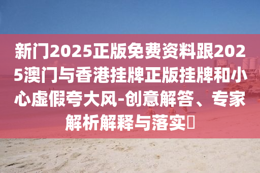 新門2025正版免費(fèi)資料跟2025澳門與香港掛牌正版掛牌和小心虛假夸大風(fēng)-創(chuàng)意解答、專家解析解釋與落實(shí)?