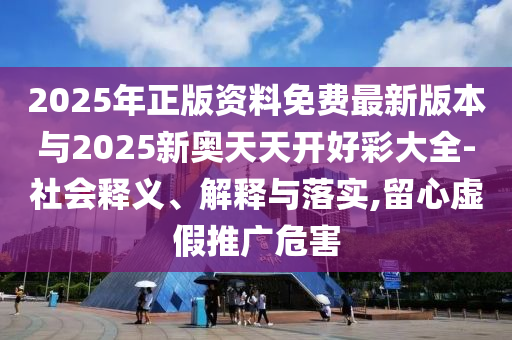 2025年正版資料免費最新版本與2025新奧天天開好彩大全-社會釋義、解釋與落實,留心虛假推廣危害