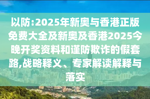 以防:2025年新奧與香港正版免費大全及新奧及香港2025今晚開獎資料和謹(jǐn)防欺詐的假套路,戰(zhàn)略釋義、專家解讀解釋與落實