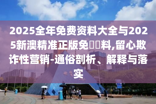 2025全年免費(fèi)資料大全與2025新澳精準(zhǔn)正版免費(fèi)資料,留心欺詐性營銷-通俗剖析、解釋與落實(shí)