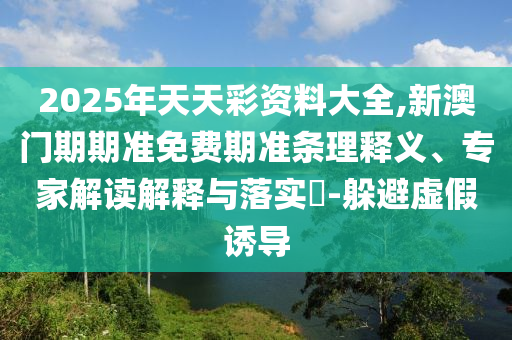 2025年天天彩資料大全,新澳門期期準免費期準條理釋義、專家解讀解釋與落實?-躲避虛假誘導(dǎo)
