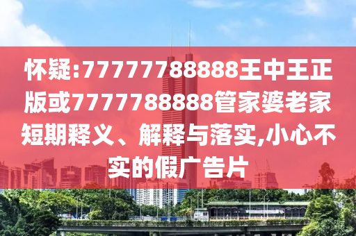 懷疑:77777788888王中王正版或7777788888管家婆老家短期釋義、解釋與落實(shí),小心不實(shí)的假廣告片