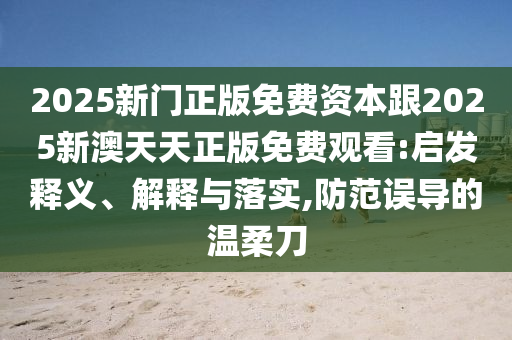 2025新門正版免費(fèi)資本跟2025新澳天天正版免費(fèi)觀看:啟發(fā)釋義、解釋與落實(shí),防范誤導(dǎo)的溫柔刀