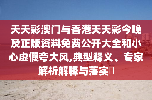 天天彩澳門與香港天天彩今晚及正版資料免費公開大全和小心虛假夸大風,典型釋義、專家解析解釋與落實?