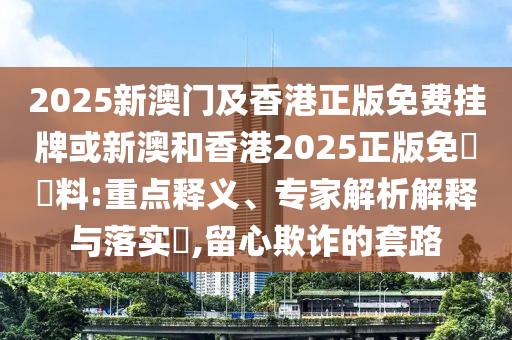 2025新澳門(mén)及香港正版免費(fèi)掛牌或新澳和香港2025正版免費(fèi)資料:重點(diǎn)釋義、專家解析解釋與落實(shí)?,留心欺詐的套路