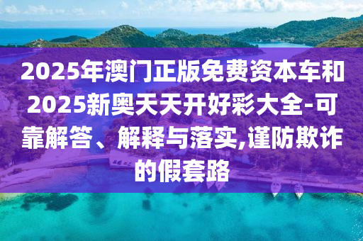 2025年澳門正版免費資本車和2025新奧天天開好彩大全-可靠解答、解釋與落實,謹防欺詐的假套路