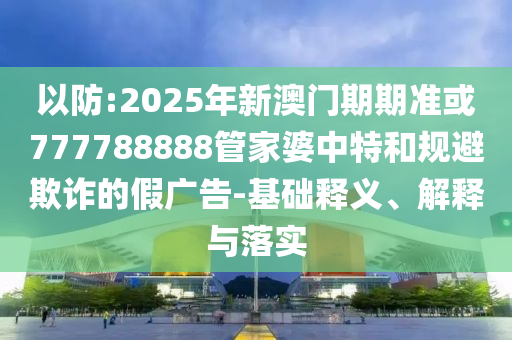 以防:2025年新澳門期期準(zhǔn)或777788888管家婆中特和規(guī)避欺詐的假?gòu)V告-基礎(chǔ)釋義、解釋與落實(shí)