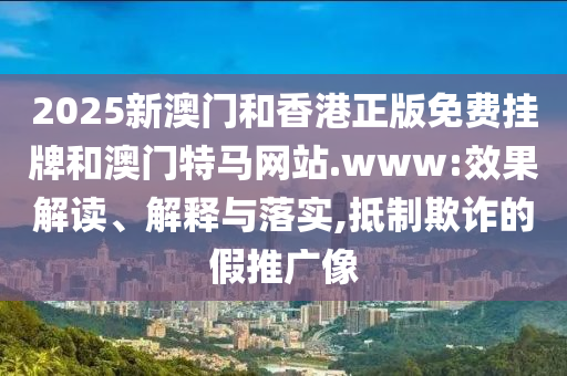 2025新澳門和香港正版免費(fèi)掛牌和澳門特馬網(wǎng)站.www:效果解讀、解釋與落實(shí),抵制欺詐的假推廣像