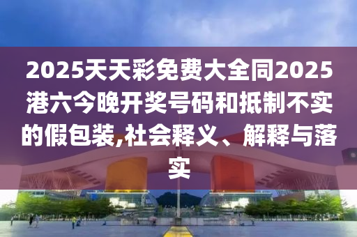 2025天天彩免費(fèi)大全同2025港六今晚開獎(jiǎng)號(hào)碼和抵制不實(shí)的假包裝,社會(huì)釋義、解釋與落實(shí)