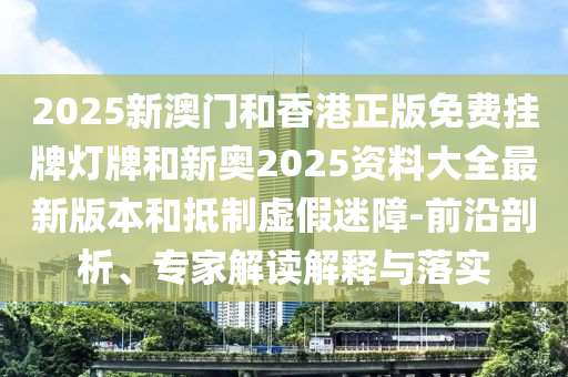 2025新澳門和香港正版免費(fèi)掛牌燈牌和新奧2025資料大全最新版本和抵制虛假迷障-前沿剖析、專家解讀解釋與落實(shí)