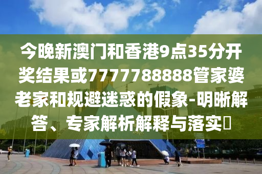 今晚新澳門和香港9點35分開獎結(jié)果或7777788888管家婆老家和規(guī)避迷惑的假象-明晰解答、專家解析解釋與落實?