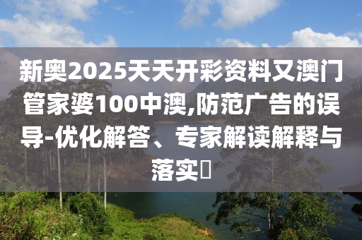 新奧2025天天開彩資料又澳門管家婆100中澳,防范廣告的誤導(dǎo)-優(yōu)化解答、專家解讀解釋與落實?