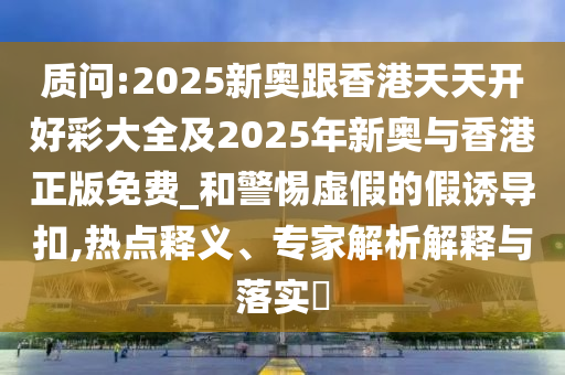 質(zhì)問:2025新奧跟香港天天開好彩大全及2025年新奧與香港正版免費_和警惕虛假的假誘導(dǎo)扣,熱點釋義、專家解析解釋與落實?