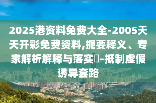 2025港資料免費(fèi)大全-2005天天開彩免費(fèi)資料,扼要釋義、專家解析解釋與落實(shí)?-抵制虛假誘導(dǎo)套路