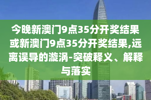 今晚新澳門(mén)9點(diǎn)35分開(kāi)獎(jiǎng)結(jié)果或新澳門(mén)9點(diǎn)35分開(kāi)獎(jiǎng)結(jié)果,遠(yuǎn)離誤導(dǎo)的漩渦-突破釋義、解釋與落實(shí)
