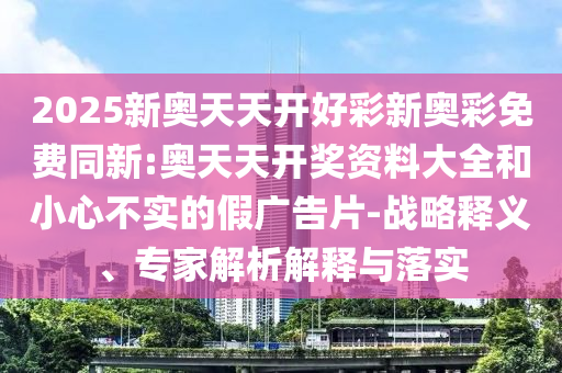 2025新奧天天開好彩新奧彩免費同新:奧天天開獎資料大全和小心不實的假廣告片-戰(zhàn)略釋義、專家解析解釋與落實