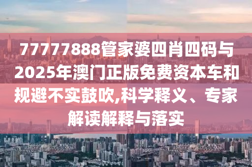 77777888管家婆四肖四碼與2025年澳門正版免費資本車和規(guī)避不實鼓吹,科學(xué)釋義、專家解讀解釋與落實