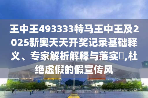 王中王493333特馬王中王及2025新奧天天開獎記錄基礎(chǔ)釋義、專家解析解釋與落實(shí)?,杜絕虛假的假宣傳風(fēng)