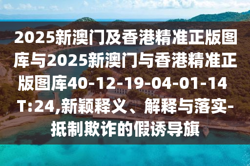 2025新澳門(mén)及香港精準(zhǔn)正版圖庫(kù)與2025新澳門(mén)與香港精準(zhǔn)正版圖庫(kù)40-12-19-04-01-14 T:24,新穎釋義、解釋與落實(shí)-抵制欺詐的假誘導(dǎo)旗